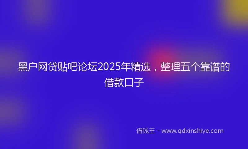 黑户网贷贴吧论坛2025年精选，整理五个靠谱的借款口子