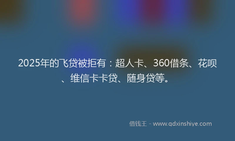 2025年的飞贷被拒有：超人卡、360借条、花呗、维信卡卡贷、随身贷等。