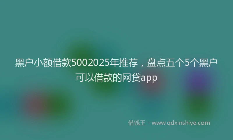黑户小额借款5002025年推荐，盘点五个5个黑户可以借款的网贷app