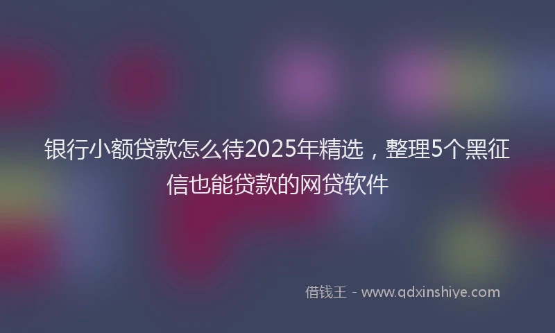银行小额贷款怎么待2025年精选，整理5个黑征信也能贷款的网贷软件