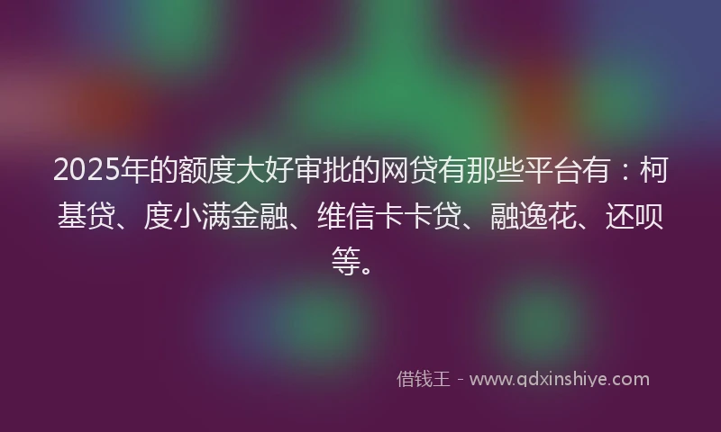 2025年的额度大好审批的网贷有那些平台有：柯基贷、度小满金融、维信卡卡贷、融逸花、还呗等。