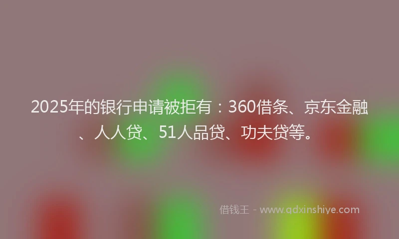 2025年的银行申请被拒有：360借条、京东金融、人人贷、51人品贷、功夫贷等。