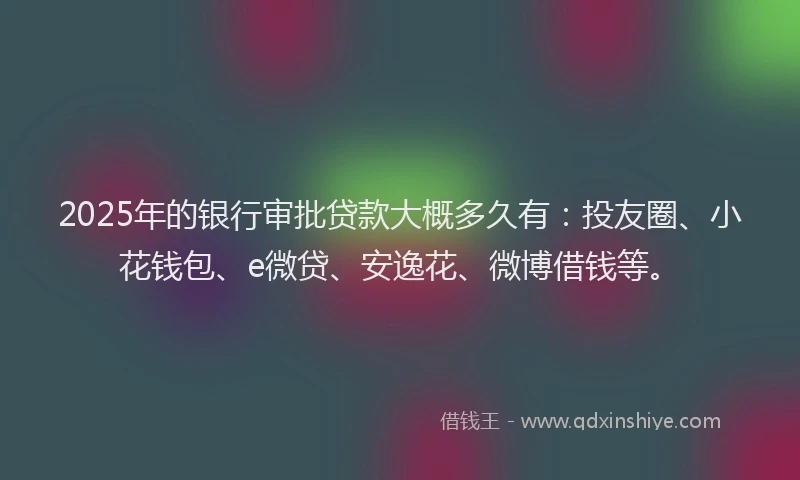 2025年的银行审批贷款大概多久有：投友圈、小花钱包、e微贷、安逸花、微博借钱等。