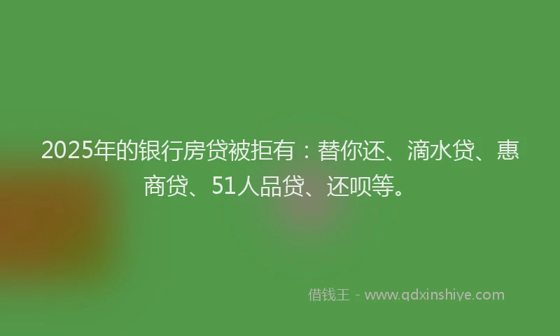 2025年的银行房贷被拒有：替你还、滴水贷、惠商贷、51人品贷、还呗等。