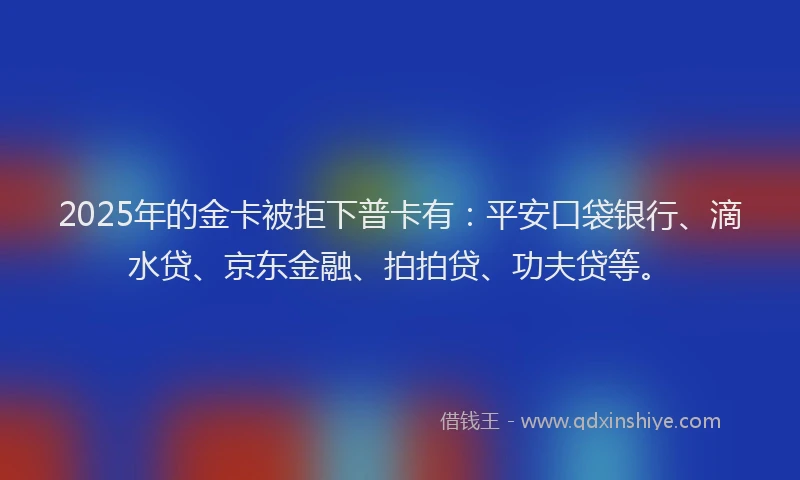 2025年的金卡被拒下普卡有：平安口袋银行、滴水贷、京东金融、拍拍贷、功夫贷等。