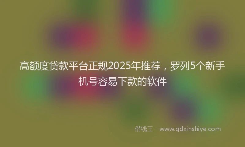 高额度贷款平台正规2025年推荐，罗列5个新手机号容易下款的软件