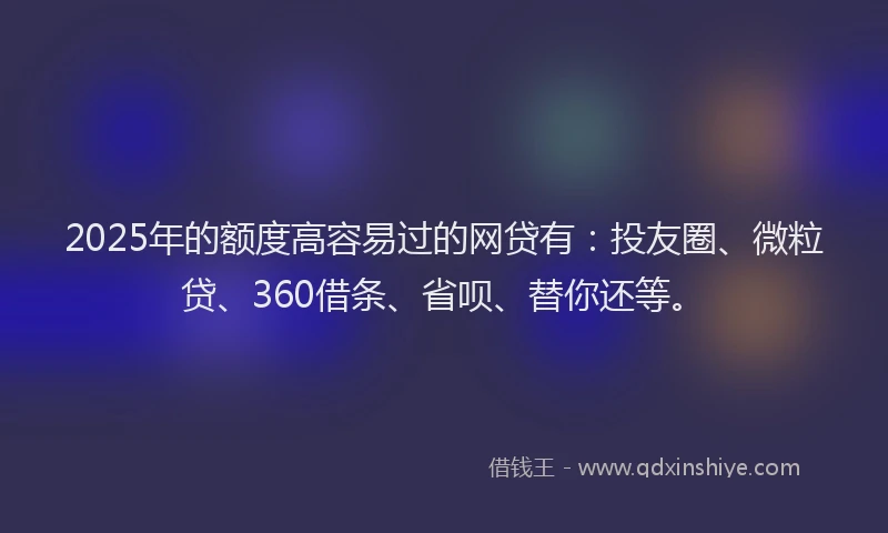 2025年的额度高容易过的网贷有：投友圈、微粒贷、360借条、省呗、替你还等。