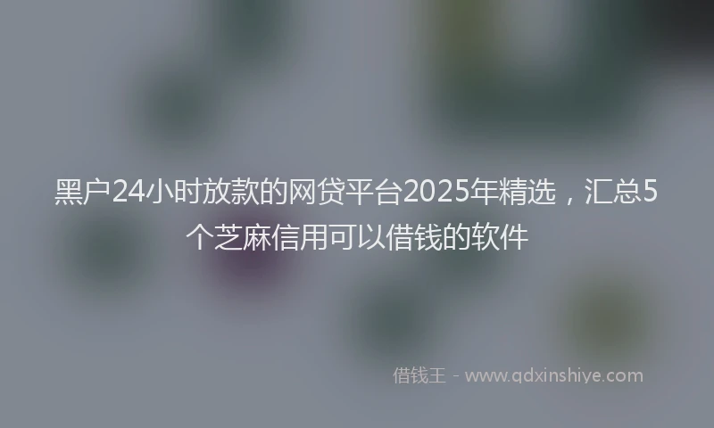 黑户24小时放款的网贷平台2025年精选，汇总5个芝麻信用可以借钱的软件