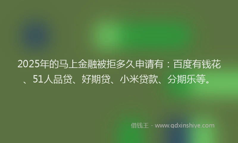 2025年的马上金融被拒多久申请有：百度有钱花、51人品贷、好期贷、小米贷款、分期乐等。