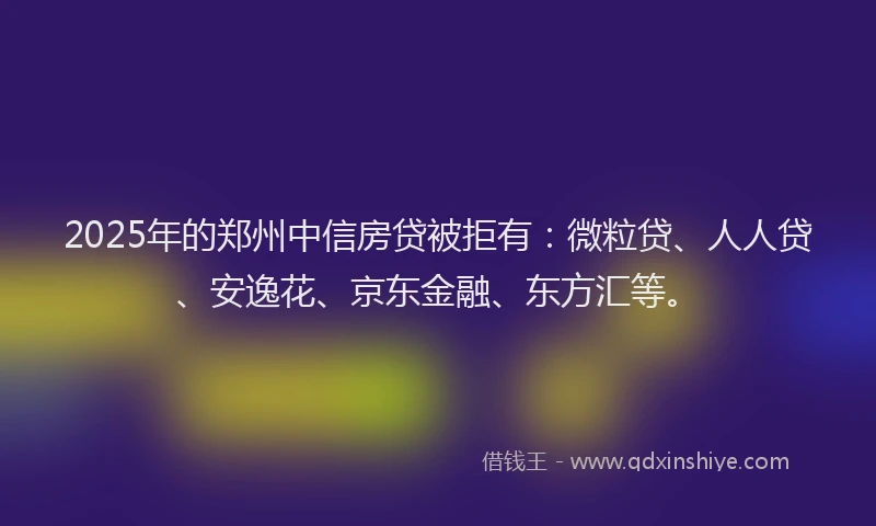 2025年的郑州中信房贷被拒有：微粒贷、人人贷、安逸花、京东金融、东方汇等。