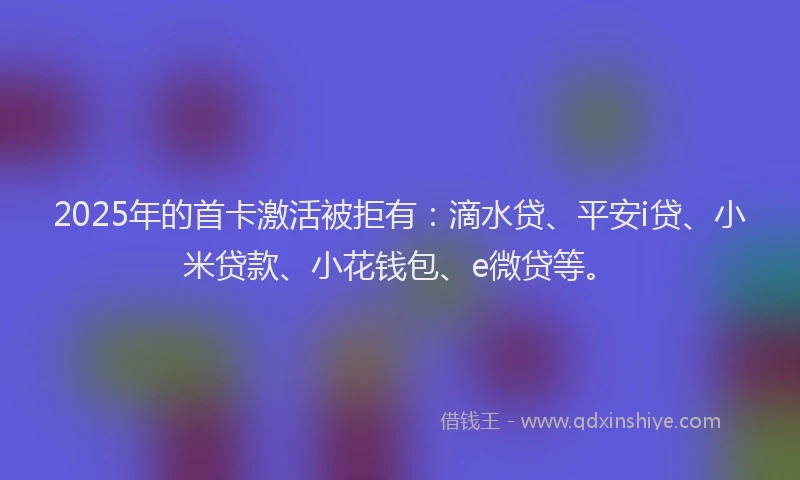 2025年的首卡激活被拒有：滴水贷、平安i贷、小米贷款、小花钱包、e微贷等。