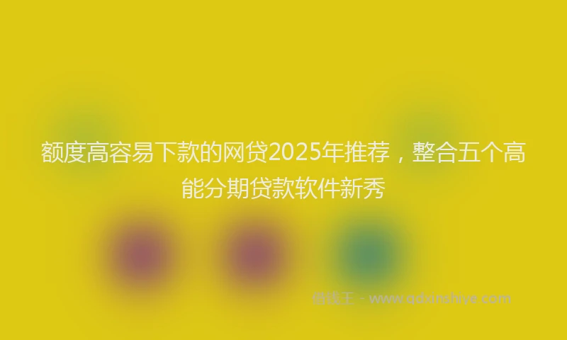 额度高容易下款的网贷2025年推荐，整合五个高能分期贷款软件新秀