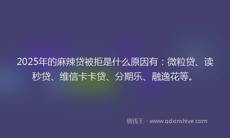 2025年的麻辣贷被拒是什么原因有：微粒贷、读秒贷、维信卡卡贷、分期乐、融逸花等。