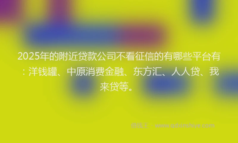 2025年的附近贷款公司不看征信的有哪些平台有：洋钱罐、中原消费金融、东方汇、人人贷、我来贷等。