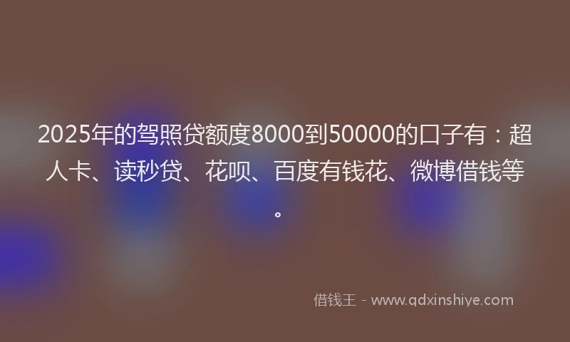 2025年的驾照贷额度8000到50000的口子有：超人卡、读秒贷、花呗、百度有钱花、微博借钱等。