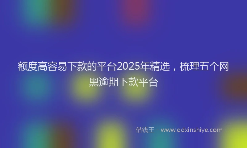 额度高容易下款的平台2025年精选，梳理五个网黑逾期下款平台