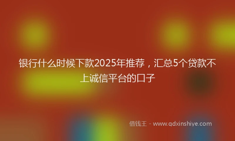 银行什么时候下款2025年推荐，汇总5个贷款不上诚信平台的口子