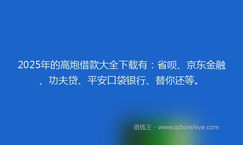 2025年的高炮借款大全下载有：省呗、京东金融、功夫贷、平安口袋银行、替你还等。
