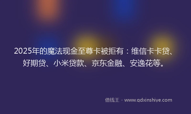 2025年的魔法现金至尊卡被拒有：维信卡卡贷、好期贷、小米贷款、京东金融、安逸花等。