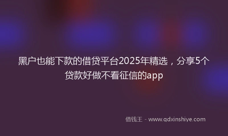 黑户也能下款的借贷平台2025年精选，分享5个贷款好做不看征信的app