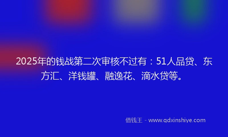 2025年的钱战第二次审核不过有：51人品贷、东方汇、洋钱罐、融逸花、滴水贷等。