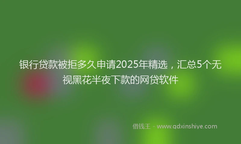 银行贷款被拒多久申请2025年精选，汇总5个无视黑花半夜下款的网贷软件