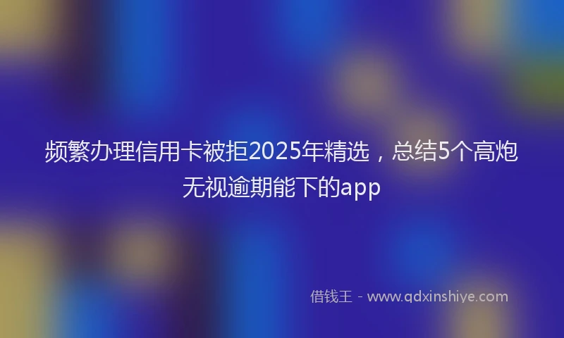 频繁办理信用卡被拒2025年精选，总结5个高炮无视逾期能下的app