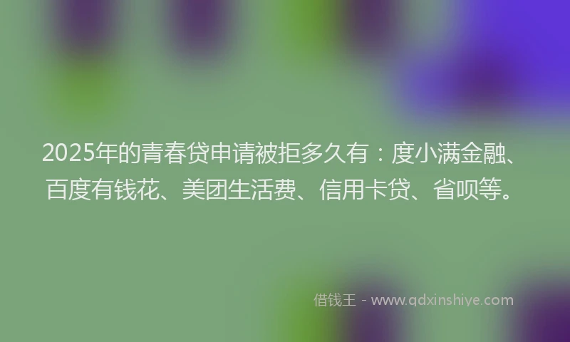 2025年的青春贷申请被拒多久有：度小满金融、百度有钱花、美团生活费、信用卡贷、省呗等。