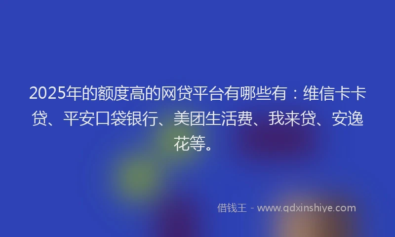 2025年的额度高的网贷平台有哪些有：维信卡卡贷、平安口袋银行、美团生活费、我来贷、安逸花等。