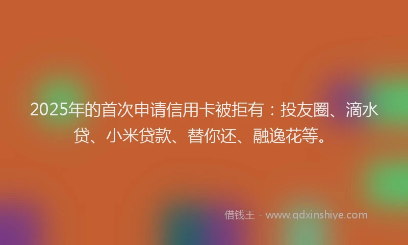 2025年的首次申请信用卡被拒有：投友圈、滴水贷、小米贷款、替你还、融逸花等。