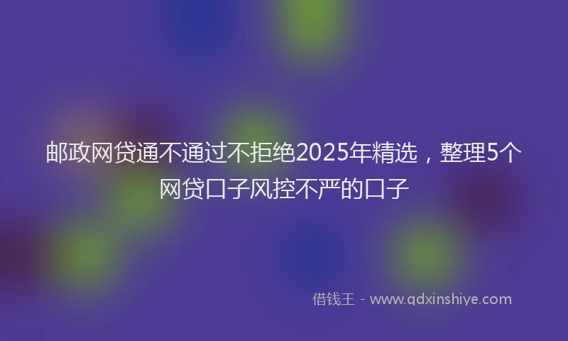 邮政网贷通不通过不拒绝2025年精选，整理5个网贷口子风控不严的口子