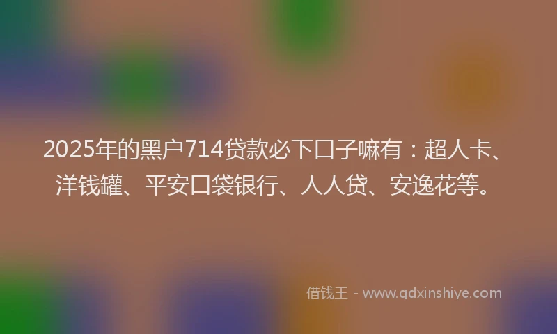 2025年的黑户714贷款必下口子嘛有：超人卡、洋钱罐、平安口袋银行、人人贷、安逸花等。