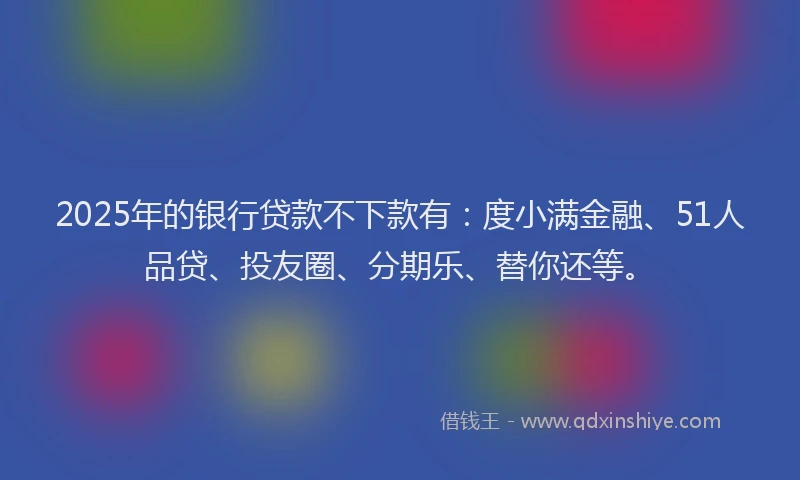 2025年的银行贷款不下款有：度小满金融、51人品贷、投友圈、分期乐、替你还等。