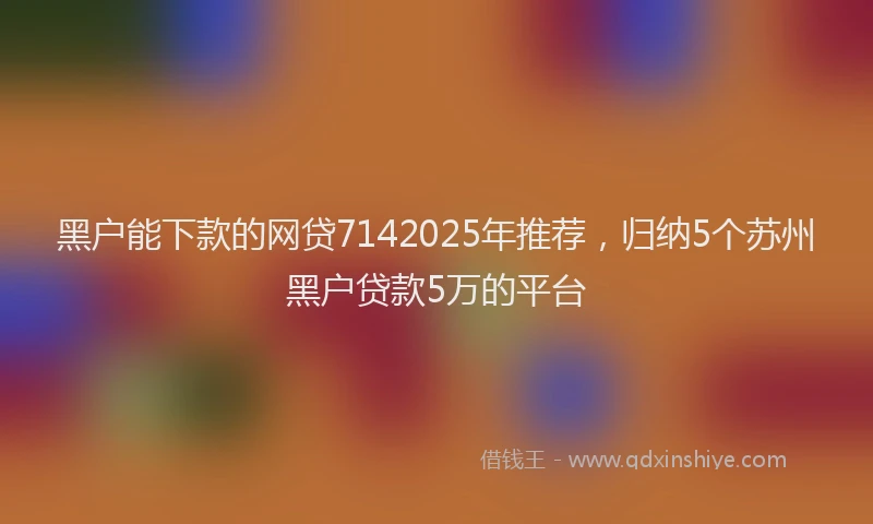 黑户能下款的网贷7142025年推荐，归纳5个苏州黑户贷款5万的平台
