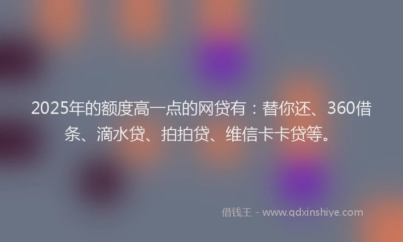 2025年的额度高一点的网贷有：替你还、360借条、滴水贷、拍拍贷、维信卡卡贷等。