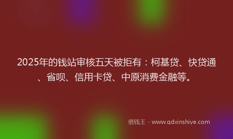 2025年的钱站审核五天被拒有：柯基贷、快贷通、省呗、信用卡贷、中原消费金融等。