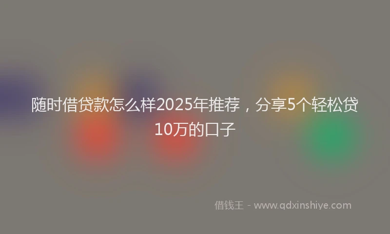 随时借贷款怎么样2025年推荐，分享5个轻松贷10万的口子