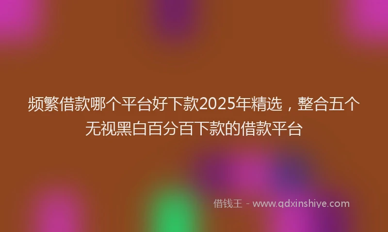 频繁借款哪个平台好下款2025年精选，整合五个无视黑白百分百下款的借款平台