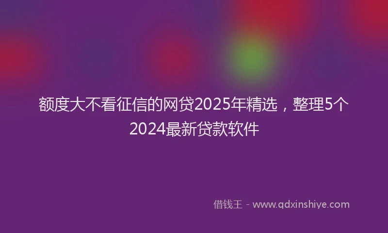 额度大不看征信的网贷2025年精选，整理5个2024最新贷款软件