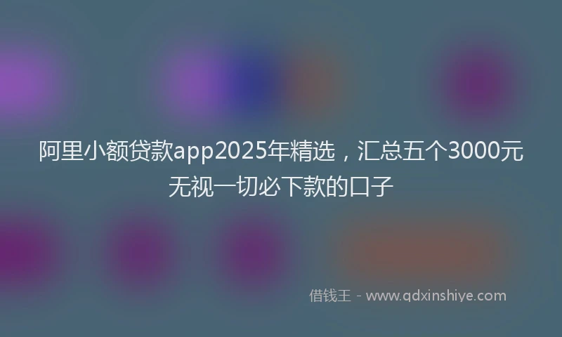 阿里小额贷款app2025年精选，汇总五个3000元无视一切必下款的口子