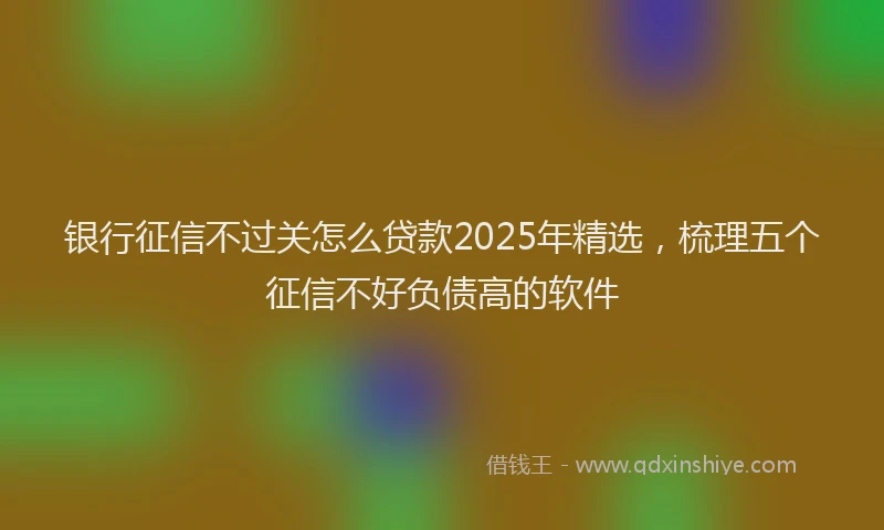 银行征信不过关怎么贷款2025年精选，梳理五个征信不好负债高的软件