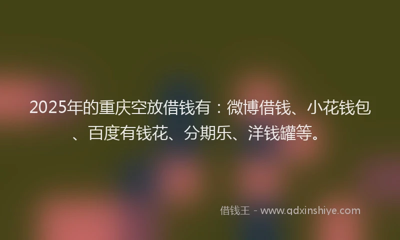 2025年的重庆空放借钱有：微博借钱、小花钱包、百度有钱花、分期乐、洋钱罐等。