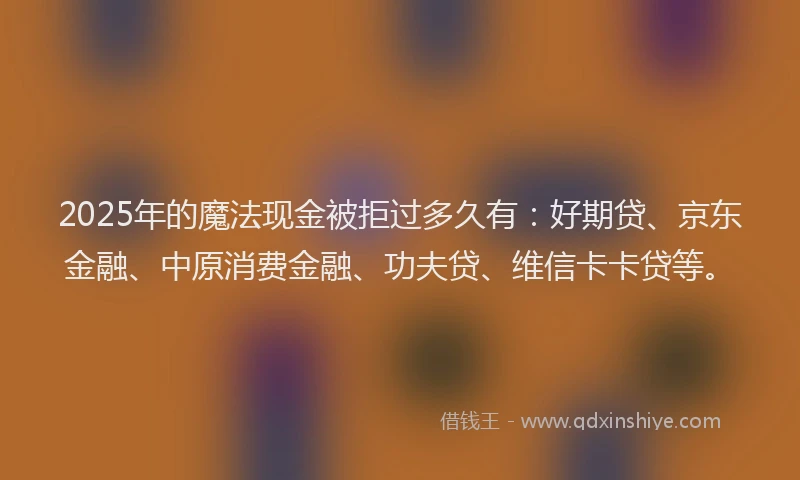 2025年的魔法现金被拒过多久有：好期贷、京东金融、中原消费金融、功夫贷、维信卡卡贷等。