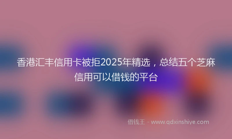 香港汇丰信用卡被拒2025年精选，总结五个芝麻信用可以借钱的平台
