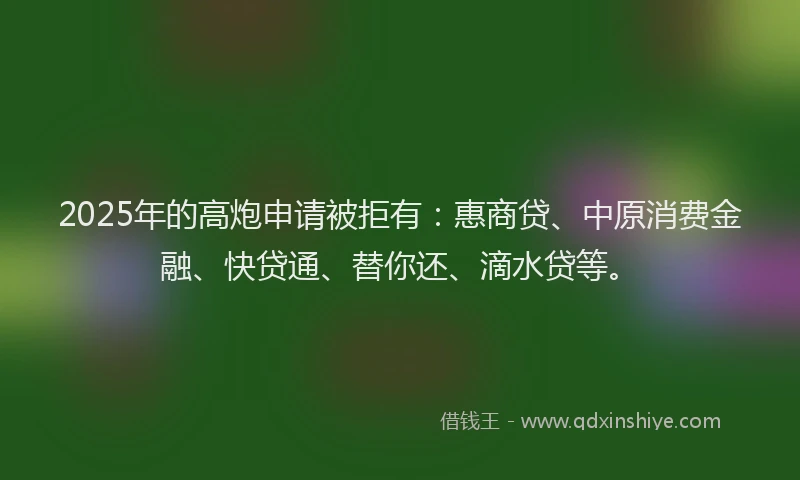 2025年的高炮申请被拒有：惠商贷、中原消费金融、快贷通、替你还、滴水贷等。