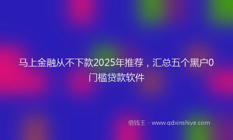马上金融从不下款2025年推荐，汇总五个黑户0门槛贷款软件
