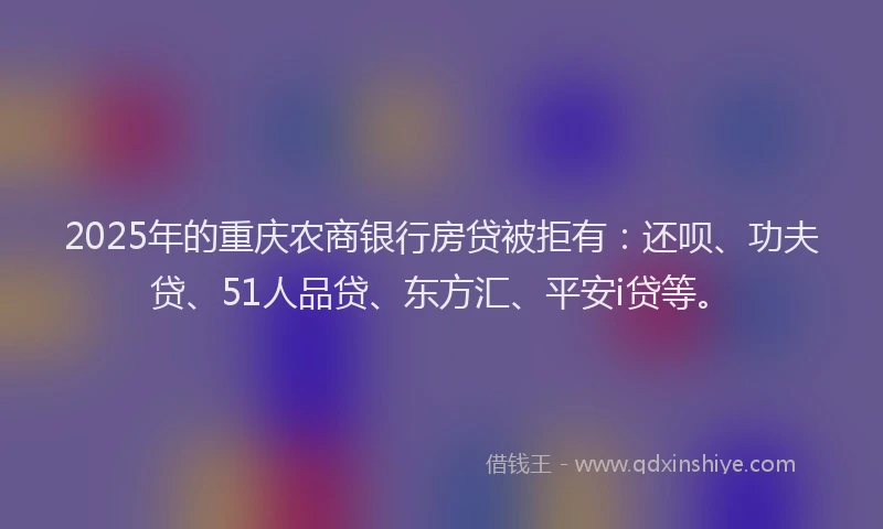 2025年的重庆农商银行房贷被拒有：还呗、功夫贷、51人品贷、东方汇、平安i贷等。