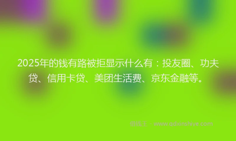 2025年的钱有路被拒显示什么有：投友圈、功夫贷、信用卡贷、美团生活费、京东金融等。
