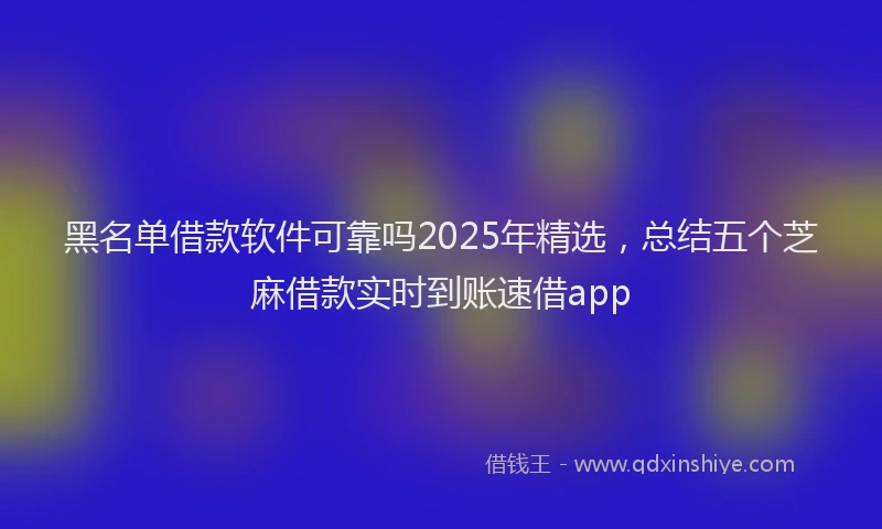 黑名单借款软件可靠吗2025年精选，总结五个芝麻借款实时到账速借app