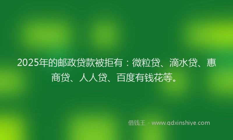 2025年的邮政贷款被拒有：微粒贷、滴水贷、惠商贷、人人贷、百度有钱花等。